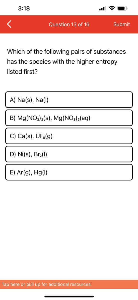 3:18
A) Na(s), Na(1)
Which of the following pairs of substances
has the species with the higher entropy
listed first?
Question 13 of 16
B) Mg(NO3)2(s), Mg(NO3)2(aq)
C) Ca(s), UF.(g)
D) Ni(s), Br₂(1)
E) Ar(g), Hg(1)
Submit
Tap here or pull up for additional resources