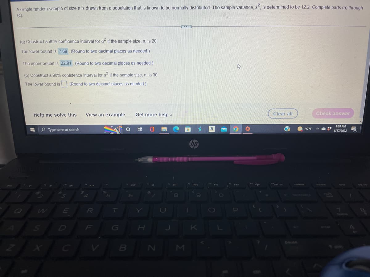 A simple random sample of size n is drawn from a population that is known to be normally distributed. The sample variance, s², is determined to be 12.2. Complete parts (a) through
(C).
***
(a) Construct a 90% confidence interval for o² if the sample size, n, is 20.
The lower bound is 7.69 (Round to two decimal places as needed.)
The upper bound is
22.91. (Round to two decimal places as needed.)
D
(b) Construct a 90% confidence interval for o² if the sample size, n, is 30.
The lower bound is
(Round to two decimal places as needed.)
Help me solve this View an example Get more help.
Clear all
Check answer
H
O
Type here to search
Et
(?)
2
1:38 PM
6/17/2022
3
S
E
D
R
5
T
G
B
6
H
&
7
N
8
M
1
S
hp
9
K
a
10
O
L
a
(
97°F A
578