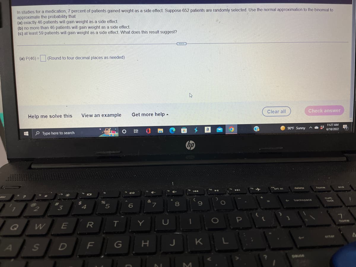 In studies for a medication, 7 percent of patients gained weight as a side effect. Suppose 652 patients are randomly selected. Use the normal approximation to the binomial to
approximate the probability that
(a) exactly 46 patients will gain weight as a side effect.
(b) no more than 46 patients will gain weight as a side effect.
(c) at least 59 patients will gain weight as a side effect. What does this result suggest?
www
(a) P(46)= (Round to four decimal places as needed)
Clear all
Check answer
Help me solve this
View an example
Type here to search
455
3
1
Q
A
@
2
W
S
E
D
4
JO
R
F
%
5
T
Get more help.
O at 0
&
6
G
Y
H
N
7
U
8
J
t
hp
1
$
M
9
K
a
fio
O
a
P
(?)
prt sc
90°F Sunny
delete
backspace
home
11:27 AM Ę
6/18/2022
num
lock
and
7
1
A