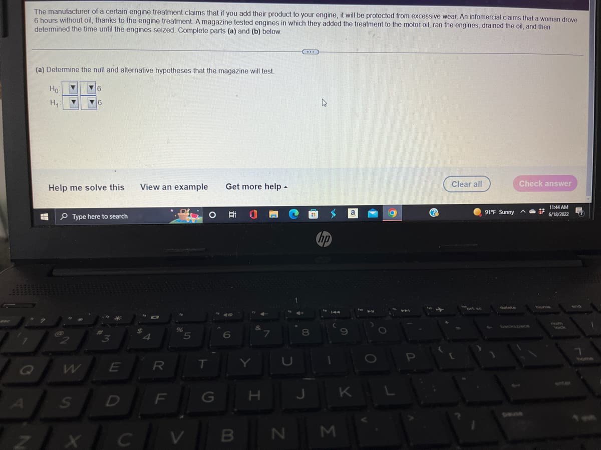 The manufacturer of a certain engine treatment claims that if you add their product to your engine, it will be protected from excessive wear. An infomercial claims that a woman drove
6 hours without oil, thanks to the engine treatment. A magazine tested engines in which they added the treatment to the motor oil, ran the engines, drained the oil, and then
determined the time until the engines seized. Complete parts (a) and (b) below.
***
(a) Determine the null and alternative hypotheses that the magazine will test.
Ho
6
H₁
▼
6
Clear all
Check answer
Help me solve this
View an example
Get more help.
11:44 AM
6/18/2022
u
Type here to search
H
7
Q
?
@
2
3
E
A
S
D
z/xc
X
C
$
4
R
%
5
O Ri
6
T
&
7
U
1
8
00
4
hp
1
F
G
H
J
N
B
V
M
9
a
K
11
L'o
O
a
P
(?)
[
prt sc
91°F Sunny
delete
backspace
num
lock
1