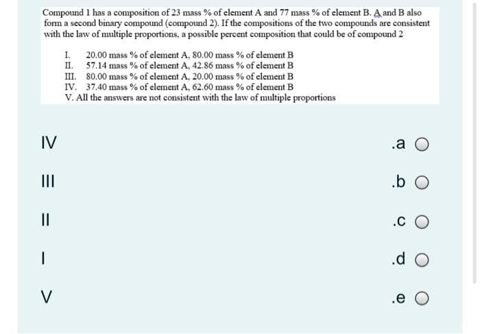 Compound 1 has a composition of 23 mass % of element A and 77 mass % of element B. A and B also
fom a second binary compound (compound 2). If the compositions of the two compounds are consistent
with the law of multiple proportions, a possible percent composition that could be of compound 2
20.00 mass % of element A, 80.00 mass % of element B
II. 57.14 mass % of element A, 42.86 mass % of element B
II. 80.00 mass % of clement A, 20.00 mass % of clement B
IV. 37.40 mass % of element A, 62.60 mass % of element B
V. All the answers are not consistent with the law of multiple proportions
I.
IV
.a O
II
.b O
II
.c O
.d O
V
.e O
