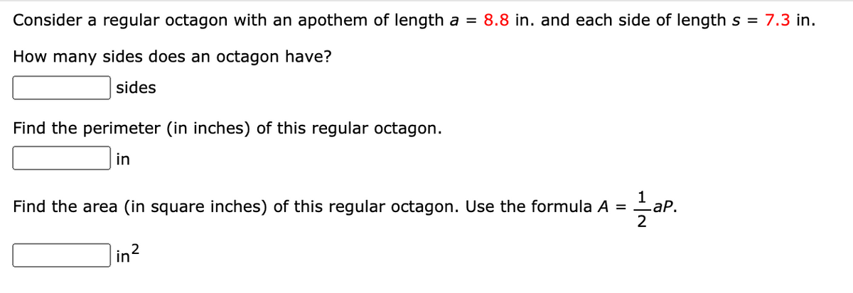 Consider a regular octagon with an apothem of length a = 8.8 in. and each side of length s = 7.3 in.
How many sides does an octagon have?
sides
Find the perimeter (in inches) of this regular octagon.
in
Find the area (in square inches) of this regular octagon. Use the formula A =
1 aP.
2
in?
