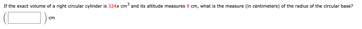 If the exact volume of a right circular cylinder is 324r cm³ and its altitude measures 9 cm, what is the measure (in centimeters) of the radius of the circular base?
cm
