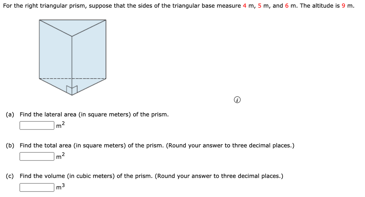 For the right triangular prism, suppose that the sides of the triangular base measure 4 m, 5 m, and 6 m. The altitude is 9 m.
(a) Find the lateral area (in square meters) of the prism.
m
(b) Find the total area (in square meters) of the prism. (Round your answer to three decimal places.)
2
m
(c) Find the volume (in cubic meters) of the prism. (Round your answer to three decimal places.)
