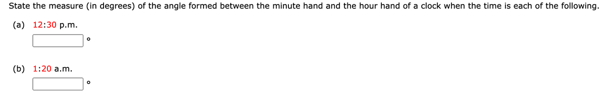 State the measure (in degrees) of the angle formed between the minute hand and the hour hand of a clock when the time is each of the following.
(а) 12:30 р.m.
(b) 1:20 а.m.
