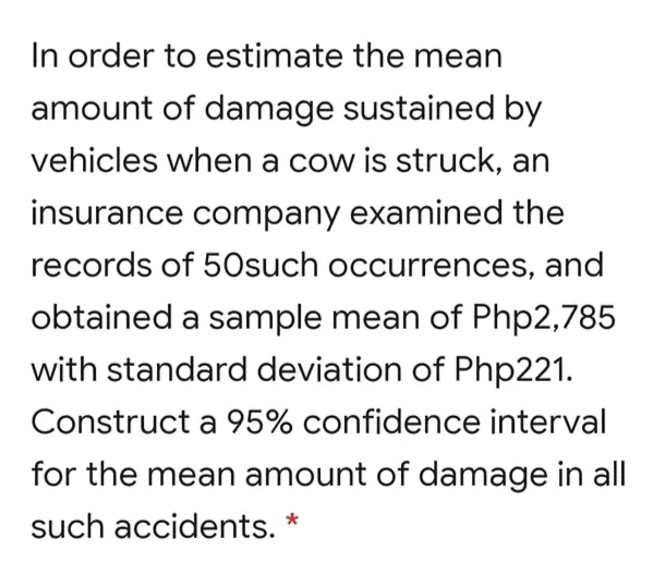 In order to estimate the mean
amount of damage sustained by
vehicles when a cow is struck, an
insurance company examined the
records of 50such occurrences, and
obtained a sample mean of Php2,785
with standard deviation of Php221.
Construct a 95% confidence interval
for the mean amount of damage in all
such accidents. *
