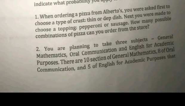indicate what proba
1. When ordering a pizza from Alberto's, you were asked first to
choose a type of crust: thin or dep dish. Next you were made to
choose a topping: pepperoni or sausage. How many possible
combinations of pizza can you order from the store?
2. You are planning to take three subjects
Mathematics, Oral Communication and English for Academic
Purposes. There are 10 section of General Mathematics, 8 of Oral
Communication, and 5 of English for Academic Purposes that
General
