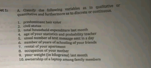 A. Classify the following variables as to qualitative or
quantitative and furthermore as to discrete or continuous,
Cet 1:
1. predominant hair color
2. civil status
3. total household expenditure last month
4. age of your statistics and probability teacher
5. usual number of text message sent in a day
6. number of years of schooling of your friends
7. rental of your apartment
8. occupation of your mother
9. your weight (in kilograms) last month
10. ownership of a laptop among family members
