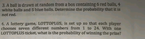 3. A ball is drawn at random from a box containing 6 red balls, 4
white balls and 5 blue balls. Determine the probability that it is
not red.
4. A lottery game, LOTTOPLUS, is set up so that each player
chooses seven different numbers from 1 to 24. With one
LOTTOPLUS ticket, what is the probability of winning the prize?
