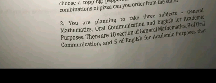 choose a topping:
combinations of pizza can you order from the st
2. You are planning to take three subjects - General
Mathematics, Oral Communication and English for Academic
Purposes. There are 10 section of General Mathematics, 8 of Oral
Communication, and 5 of English for Academic Purposes that

