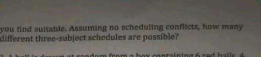 you find suitable. Assuming no scheduling conflicts, how many
different three-subject schedules are possible?
nandom from a boy containing 6 red halls 4
