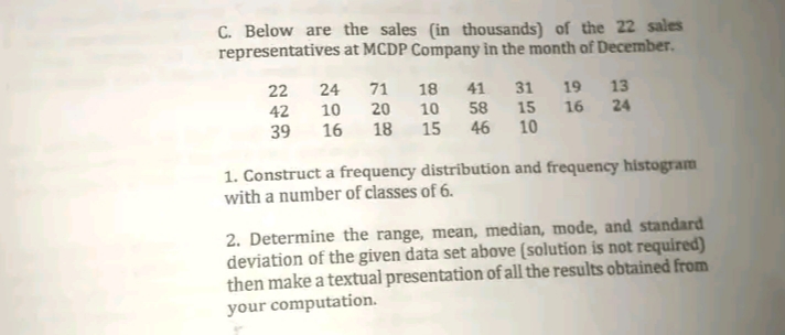 C. Below are the sales (in thousands) of the 22 sales
representatives at MCDP Company in the month of December.
22
24
71
18
41
31
19 13
58 15
46 10
42
10
20
10
16 24
39
16
18
15
1. Construct a frequency distribution and frequency histogram
with a number of classes of 6.
2. Determine the range, mean, median, mode, and standard
deviation of the given data set above (solution is not required)
then make a textual presentation of all the results obtained from
your computation.
