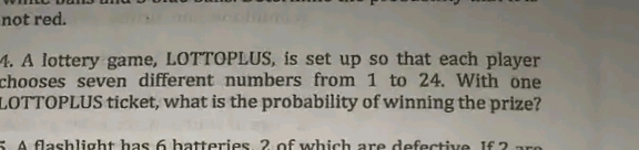 not red.
4. A lottery game, LOTTOPLUS, is set up so that each player
chooses seven different numbers from 1 to 24. With one
LOTTOPLUS ticket, what is the probability of winning the prize?
SA flashlight has 6 hatteries, 2 of which are defective IE 2
