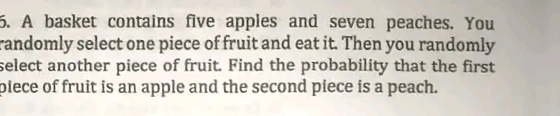 5. A basket contains five apples and seven peaches. You
randomly select one piece of fruit and eat it. Then you randomly
select another piece of fruit. Find the probability that the first
piece of fruit is an apple and the second piece is a peach.
