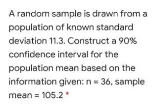 A random sample is drawn from a
population of known standard
deviation 11.3. Construct a 90%
confidence interval for the
population mean based on the
information given: n = 36, sample
mean = 105.2 *
