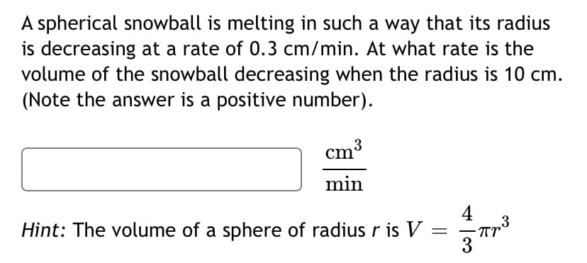 A spherical snowball is melting in such a way that its radius
is decreasing at a rate of 0.3 cm/min. At what rate is the
volume of the snowball decreasing when the radius is 10 cm.
(Note the answer is a positive number).
cm3
min
4
3
Hint: The volume of a sphere of radius r is V:
Tr
||
3
