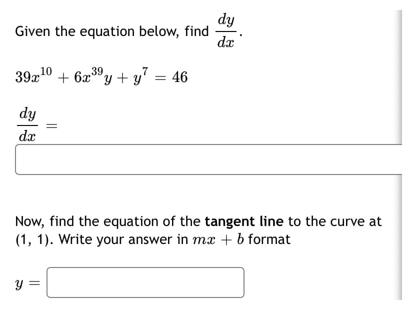 dy
Given the equation below, find
dx
39x10 + 6x®y + y = 46
dy
dx
Now, find the equation of the tangent line to the curve at
(1, 1). Write your answer in mx + b format
|3|
