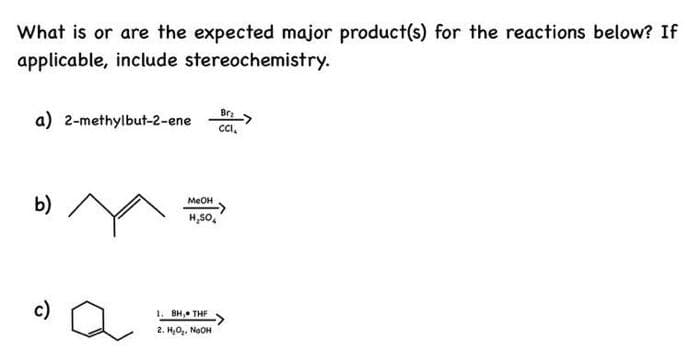 What is or are the expected major product(s) for the reactions below? If
applicable, include stereochemistry.
Br₂
a) 2-methylbut-2-ene CCI.
b)
c)
a
MeOH
H₂SO4
1. BH, THF
2. H₂O₂. NaOH