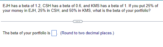 EJH has a beta of 1.2, CSH has a beta of 0.6, and KMS has a beta of 1. If you put 25% of
your money in EJH, 25% in CSH, and 50% in KMS, what is the beta of your portfolio?
The beta of your portfolio is
(Round to two decimal places.)