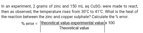 In an experiment, 2 grams of zinc and 150 mL aq CuSO. were made to react,
then as observed, the temperature rises from 30°C to 41°C. What is the heat of
the reaction between the zinc and copper sulphate? Calculate the % error.
% error = theoretical value-experimental value x 100
Theoretical value
