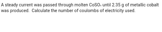 A steady current was passed through molten CoSO. until 2.35 g of metallic cobalt
was produced. Calculate the number of coulombs of electricity used.
