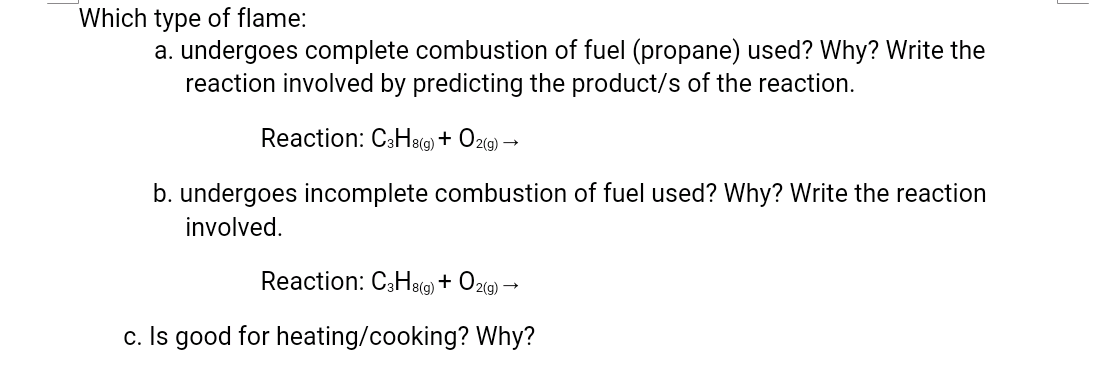 Which type of flame:
a. undergoes complete combustion of fuel (propane) used? Why? Write the
reaction involved by predicting the product/s of the reaction.
Reaction: CsHe() + O2(g) →
b. undergoes incomplete combustion of fuel used? Why? Write the reaction
involved.
Reaction: C3Heg) + O2(9)·
c. Is good for heating/cooking? Why?

