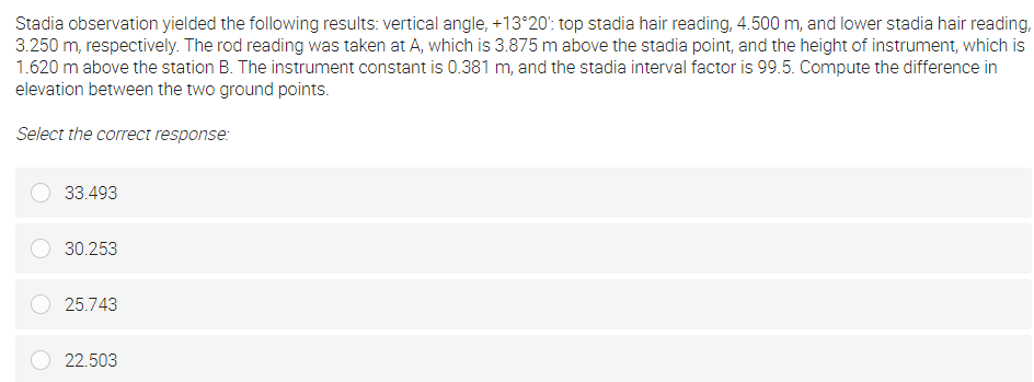 Stadia observation yielded the following results: vertical angle, +13°20': top stadia hair reading, 4.500 m, and lower stadia hair reading,
3.250 m, respectively. The rod reading was taken at A, which is 3.875 m above the stadia point, and the height of instrument, which is
1.620 m above the station B. The instrument constant is 0.381 m, and the stadia interval factor is 99.5. Compute the difference in
elevation between the two ground points.
Select the correct response:
33.493
30.253
25.743
22.503
