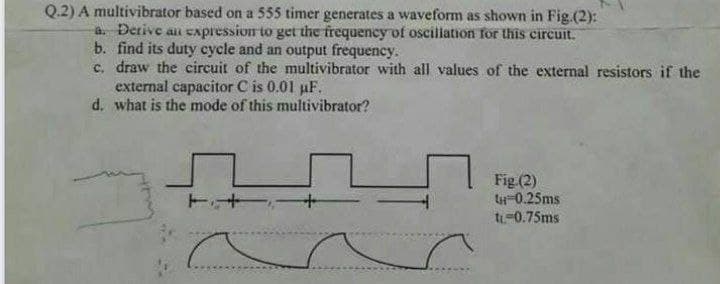 Q.2) A multivibrator based on a 555 timer generates a waveform as shown in Fig.(2):
a. Derive an eapression to get the frequency of oscillation for this circuit.
b. find its duty cycle and an output frequency.
c. draw the circuit of the multivibrator with all values of the external resistors if the
external capacitor C is 0.01 pF.
d. what is the mode of this multivibrator?
Fig (2)
t-0.25ms
t-0.75ms
ト+
