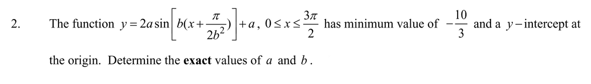 The function y= 2asin| b(x+
262
Зл
has minimum value of
2
10
and a y-intercept at
3
2.
+a, 0<x<
the origin. Determine the exact values of a and b.
