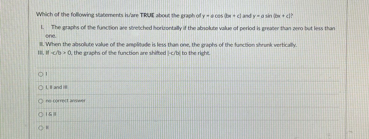 Which of the following statements is/are TRUE about the graph of y = a cos (bx + c) and y = a sin (bx + c)?
The graphs of the function are stretched horizontally if the absolute value of period is greater than zero but less than
one.
11. When the absolute value of the amplitude is less than one, the graphs of the function shrunk vertically.
III. If -c/b > 0, the graphs of the function are shifted |-c/b| to the right.
OI. Il and III
O no correct answer
OI&11
