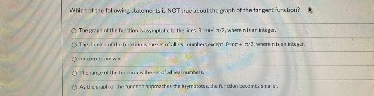 Which of the following statements is NOT true about the graph of the tangent function?
O The graph of the function is asymptotic to the lines 0=nn+ n/2, where n is an integer.
O The domain of the function is the set of all real numbers except 0=nn + t/2, where n is an integer.
O no correct answer
O The range of the function is the set of all real numbers.
O As the graph of the function approaches the asymptotes, the function becomes smaller.

