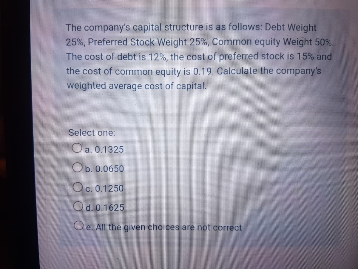 The company's capital structure is as follows: Debt Weight
25%, Preferred Stock Weight 25%, Common equity Weight 50%.
The cost of debt is 12%, the cost of preferred stock is 15% and
the cost of common equity is 0.19. Calculate the company's
weighted average cost of capital.
Select one:
O a. 0.1325
Ob. 0.0650
Oc. 0.1250
Od. 0.1625
O e. All the given choices are not correct
