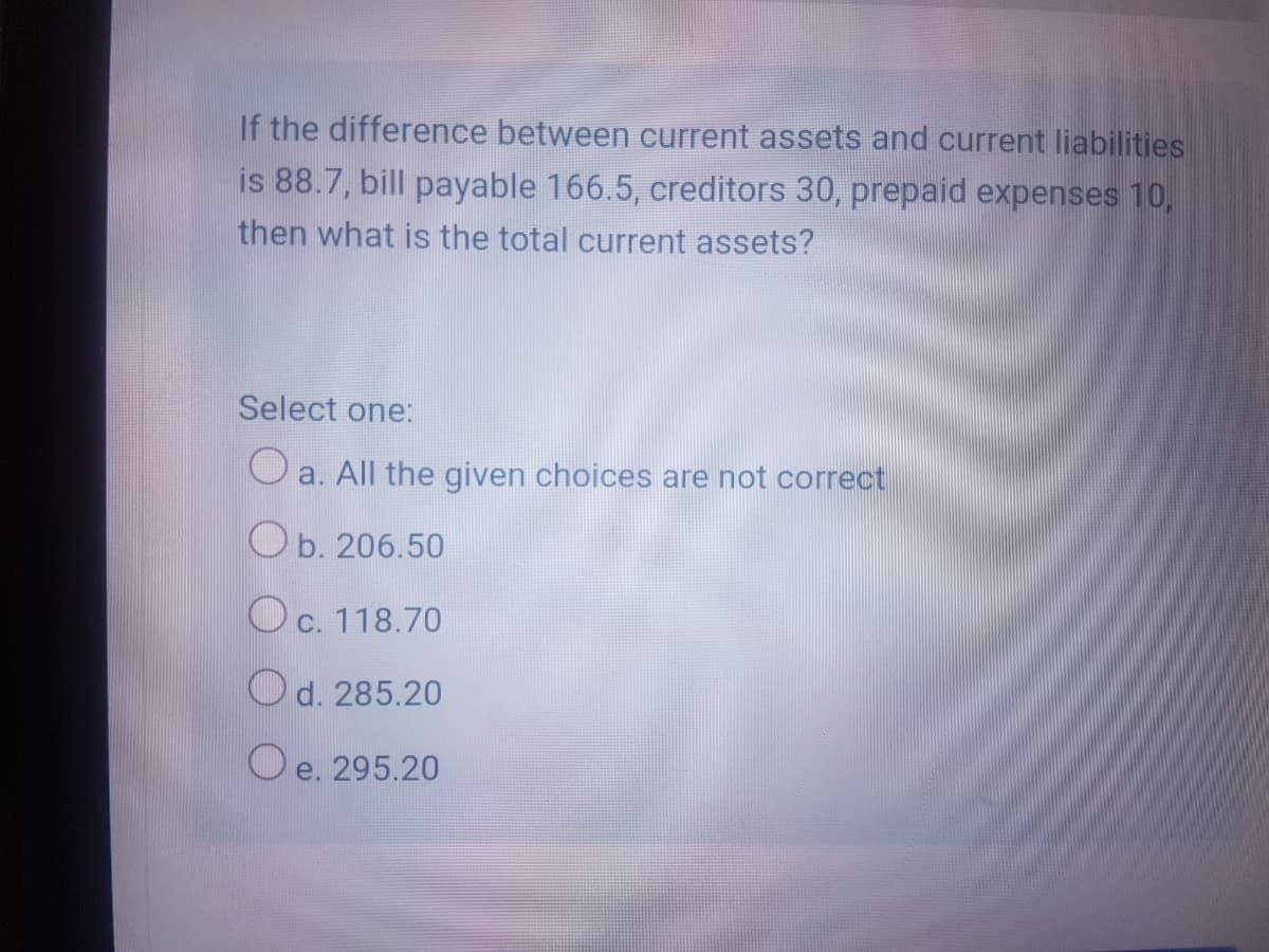If the difference between current assets and current liabilities
is 88.7, bill payable 166.5, creditors 30, prepaid expenses 10,
then what is the total current assets?
Select one:
O a. All the given choices are not correct
Ob. 206.50
Oc. 118.70
Od. 285.20
O e. 295.20
