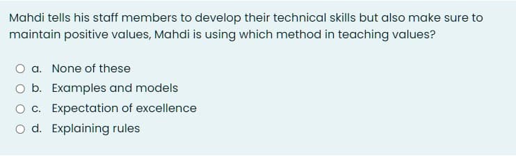 Mahdi tells his staff members to develop their technical skills but also make sure to
maintain positive values, Mahdi is using which method in teaching values?
O a. None of these
O b. Examples and models
c. Expectation of excellence
O d. Explaining rules
