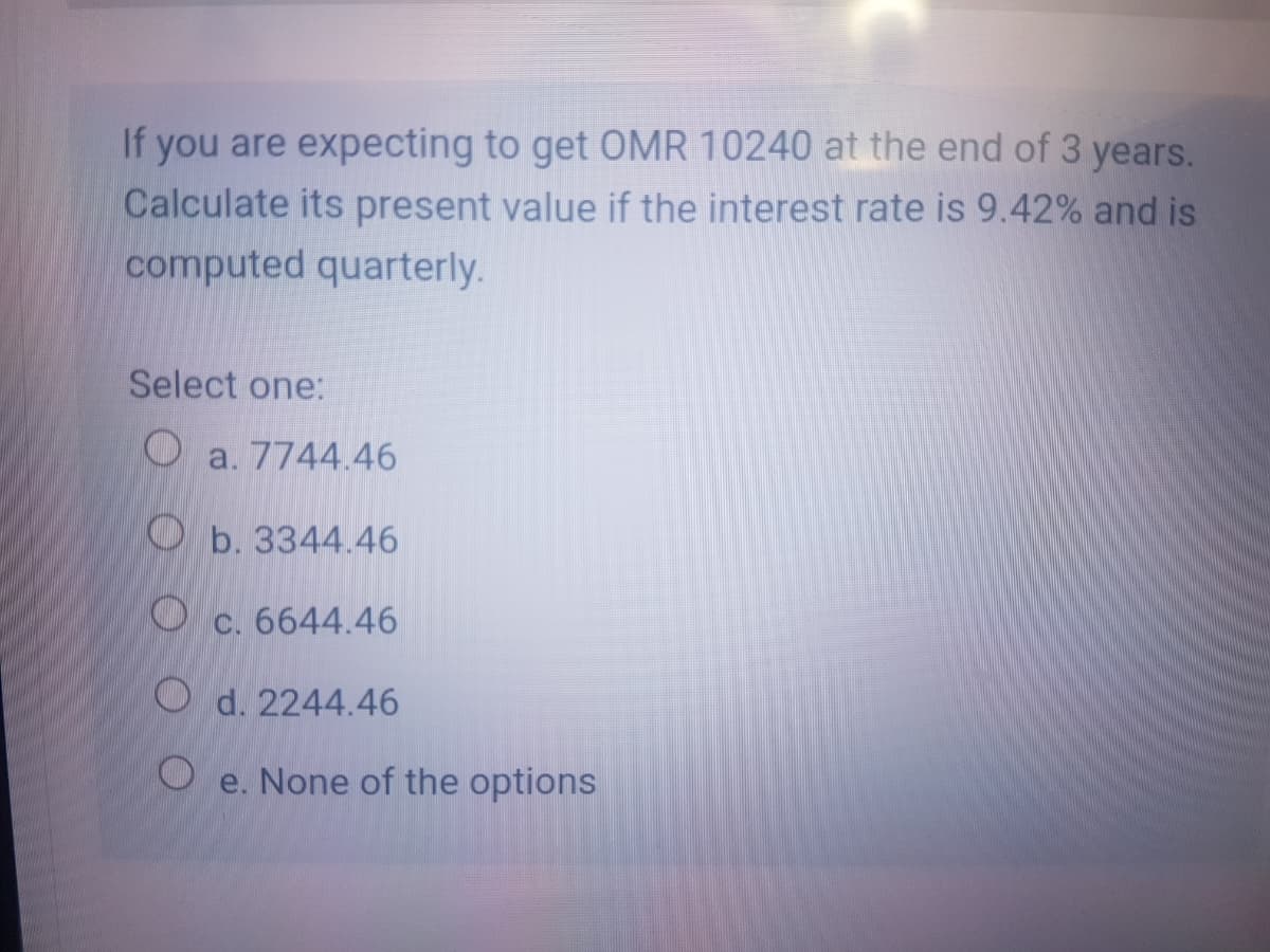 If you are expecting to get OMR 10240 at the end of 3 years.
Calculate its present value if the interest rate is 9.42% and is
computed quarterly.
Select one:
a. 7744.46
O b. 3344.46
O c. 6644.46
O d. 2244.46
e. None of the options
