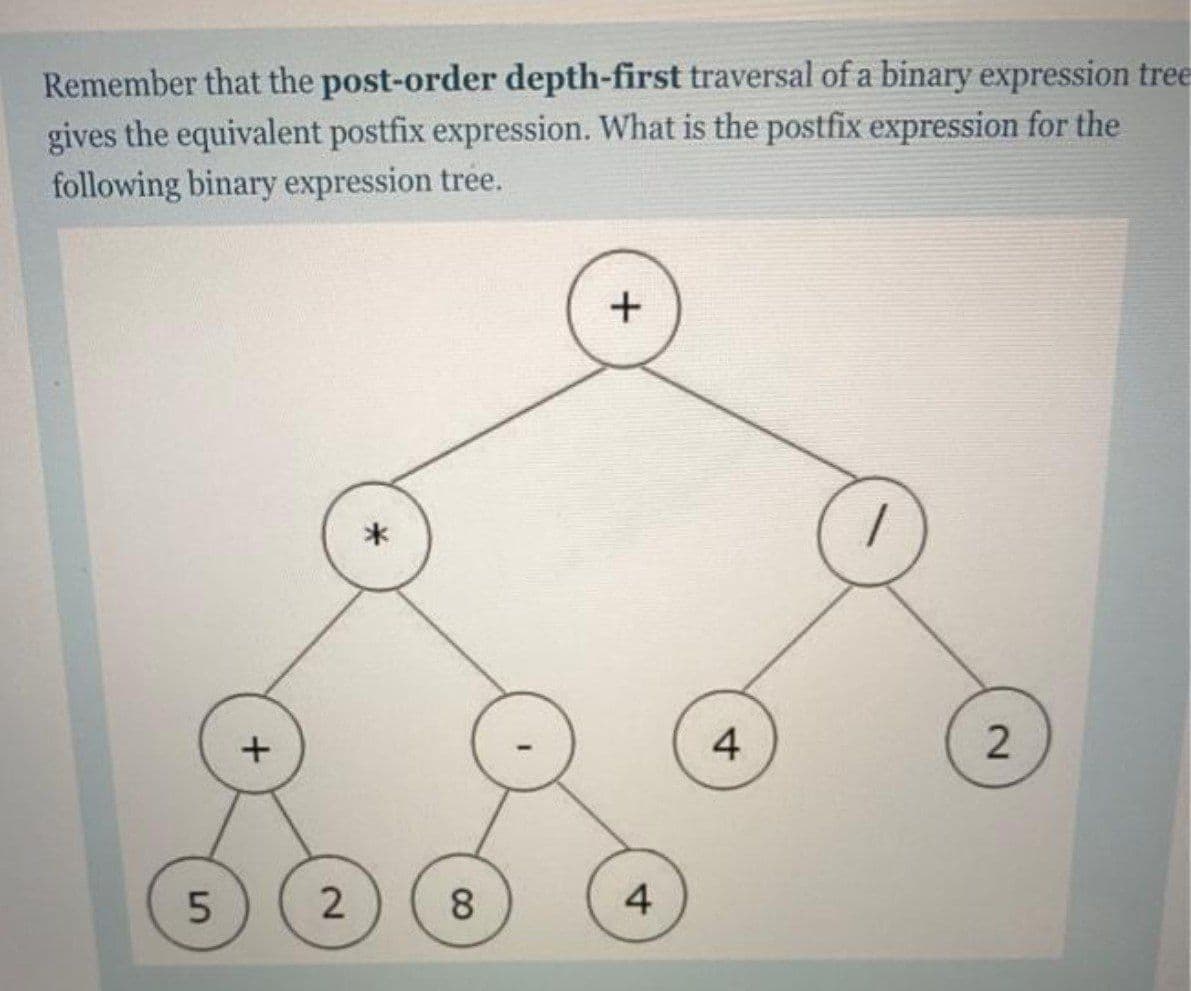 Remember that the post-order depth-first traversal of a binary expression tree
gives the equivalent postfix expression. What is the postfix expression for the
following binary expression tree.
4
2
8.
4
2.
5.

