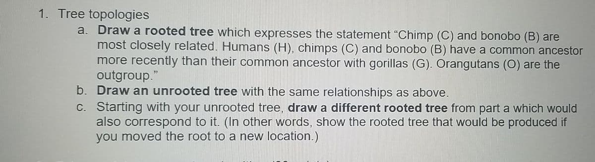 1. Tree topologies
a. Draw a rooted tree which expresses the statement "Chimp (C) and bonobo (B) are
most closely related. Humans (H), chimps (C) and bonobo (B) have a common ancestor
more recently than their common ancestor with gorillas (G). Orangutans (O) are the
outgroup."
b. Draw an unrooted tree with the same relationships as above.
C. Starting with your unrooted tree, draw a different rooted tree from part a which would
also correspond to it. (In other words, show the rooted tree that would be produced if
you moved the root to a new location.)
