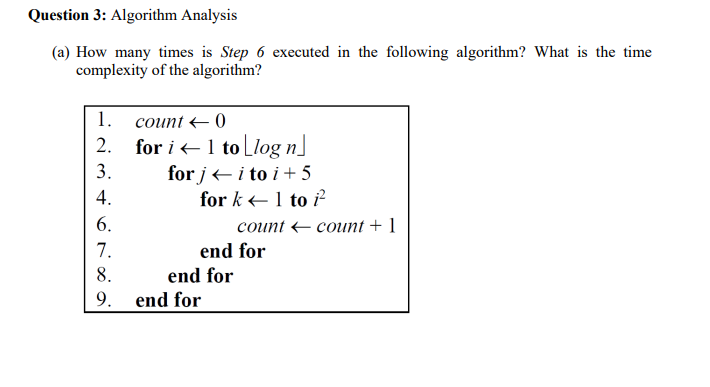 Question 3: Algorithm Analysis
(a) How many times is Step 6 executed in the following algorithm? What is the time
complexity of the algorithm?
1. соиnt + 0
2.
for i+1 to Llog n]
3.
for j+i to i + 5
4.
for k +1 to ²
I.
6.
соunt - count + 1
7.
end for
8.
end for
9. end for
