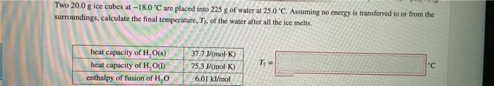 Two 20.0 g ice cubes at -18.0 C are placed into 225 g of water at 25.0 C. Assuming no energy is transferred to or from the
surroundings, calculate the final temperature, Tr, of the water after all the ice melts.
heat capacity of H,O(s)
37.7 J/(mol-K)
Tr =
°C
heat capacity of H O1)
75.3 J/(mol-K)
enthalpy of fusion of H,0
6.01 kJ/mol
