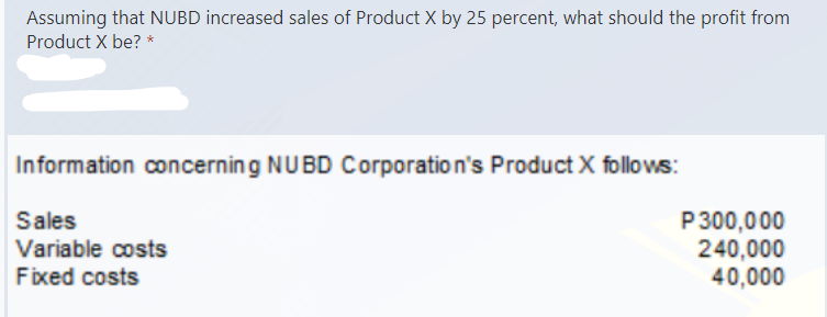 Assuming that NUBD increased sales of Product X by 25 percent, what should the profit from
Product X be? *
Information concerning NUBD Corporation's Product X follows:
Sales
Variable costs
Fixed costs
P300,000
240,000
40,000
