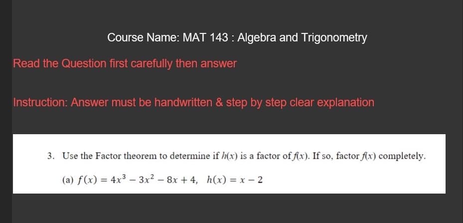 Course Name: MAT 143: Algebra and Trigonometry
Read the Question first carefully then answer
Instruction: Answer must be handwritten & step by step clear explanation
3. Use the Factor theorem to determine if h(x) is a factor of f(x). If so, factor f(x) completely.
(a) f(x) = 4x³ 3x² - 8x +4, h(x) = x - 2