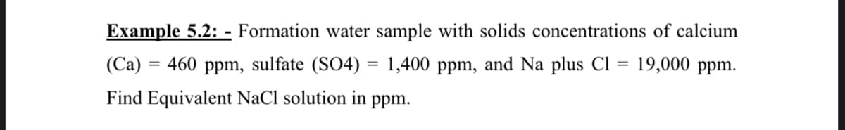 Example 5.2: - Formation water sample with solids concentrations of calcium
(Ca) =
= 460 ppm, sulfate (SO4) = 1,400 ppm, and Na plus Cl = 19,000 ppm.
%3D
Find Equivalent NaCl solution in ppm.
