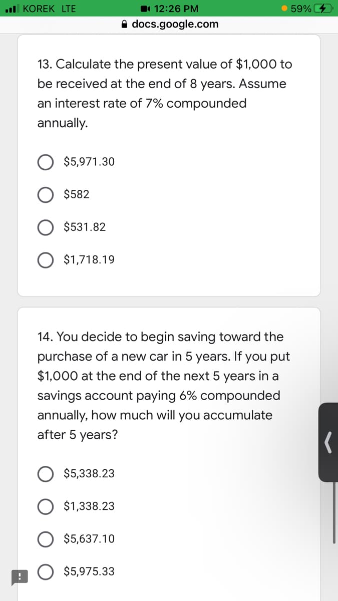 l KOREK LTE
11 12:26 PM
59%
A docs.google.com
13. Calculate the present value of $1,000 to
be received at the end of 8
years.
Assume
an interest rate of 7% compounded
annually.
$5,971.30
$582
$531.82
O $1,718.19
14. You decide to begin saving toward the
purchase of a new car in 5 years. If you put
$1,000 at the end of the next 5 years in a
savings account paying 6% compounded
annually, how much will you accumulate
after 5 years?
$5,338.23
$1,338.23
$5,637.10
$5,975.33
