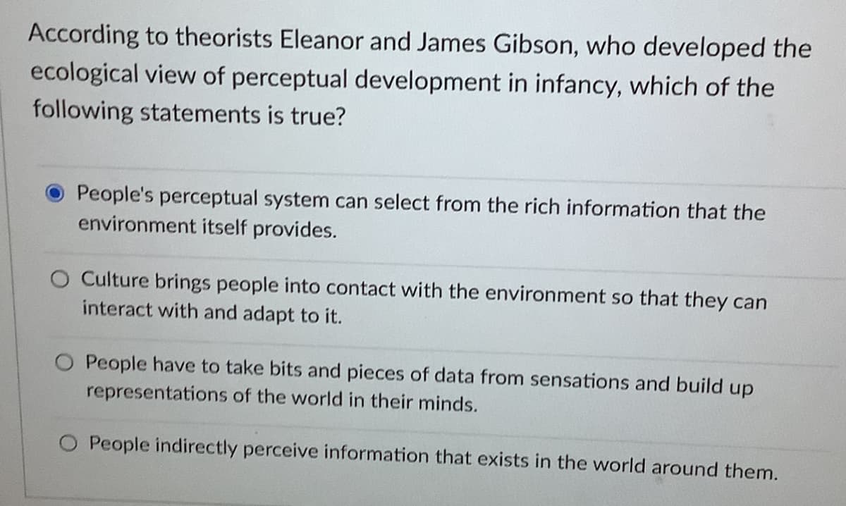 According to theorists Eleanor and James Gibson, who developed the
ecological view of perceptual development in infancy, which of the
following statements is true?
People's perceptual system can select from the rich information that the
environment itself provides.
O Culture brings people into contact with the environment so that they can
interact with and adapt to it.
O People have to take bits and pieces of data from sensations and build up
representations of the world in their minds.
People indirectly perceive information that exists in the world around them.
