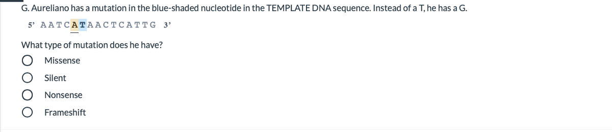 G. Aureliano has a mutation in the blue-shaded nucleotide in the TEMPLATE DNA sequence. Instead of a T, he has a G.
5' AАTCАТААСТСАТTG 3'
What type of mutation does he have?
Missense
Silent
Nonsense
Frameshift
o000
