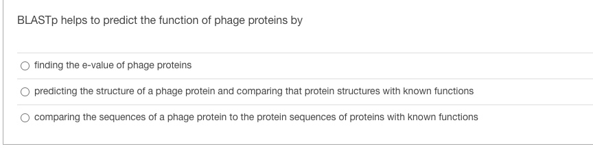 BLASTP helps to predict the function of phage proteins by
finding the e-value of phage proteins
O predicting the structure of a phage protein and comparing that protein structures with known functions
O comparing the sequences of a phage protein to the protein sequences of proteins with known functions