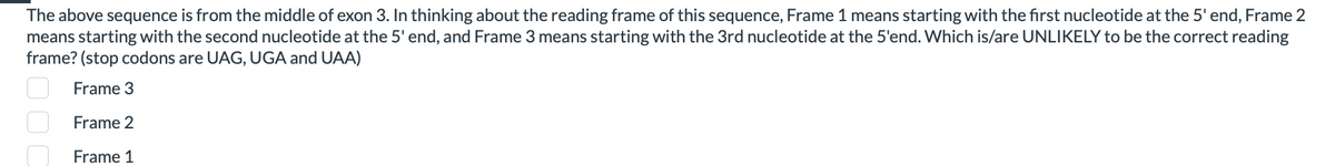 The above sequence is from the middle of exon 3. In thinking about the reading frame of this sequence, Frame 1 means starting with the first nucleotide at the 5' end, Frame 2
means starting with the second nucleotide at the 5' end, and Frame 3 means starting with the 3rd nucleotide at the 5'end. Which is/are UNLIKELY to be the correct reading
frame? (stop codons are UAG, UGA and UAA)
Frame 3
Frame 2
Frame 1
