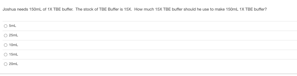 Joshua needs 150mL of 1X TBE buffer. The stock of TBE Buffer is 15X. How much 15X TBE buffer should he use to make 150mL 1X TBE buffer?
O 5mL
25mL
O 10mL
O 15mL
O 20mL
O o o o
