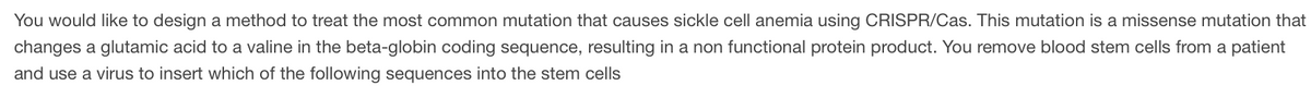 You would like to design a method to treat the most common mutation that causes sickle cell anemia using CRISPR/Cas. This mutation is a missense mutation that
changes a glutamic acid to a valine in the beta-globin coding sequence, resulting in a non functional protein product. You remove blood stem cells from a patient
and use a virus to insert which of the following sequences into the stem cells