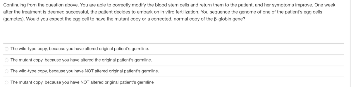 Continuing from the question above. You are able to correctly modify the blood stem cells and return them to the patient, and her symptoms improve. One week
after the treatment is deemed successful, the patient decides to embark on in vitro fertilization. You sequence the genome of one of the patient's egg cells
(gametes). Would you expect the egg cell to have the mutant copy or a corrected, normal copy of the B-globin gene?
O The wild-type copy, because you have altered original patient's germline.
O The mutant copy, because you have altered the original patient's germline.
The wild-type copy, because you have NOT altered original patient's germline.
The mutant copy, because you have NOT altered original patient's germline